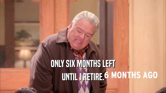 ONLY SIX MONTHS LEFT UNTIL I RETIRE. 