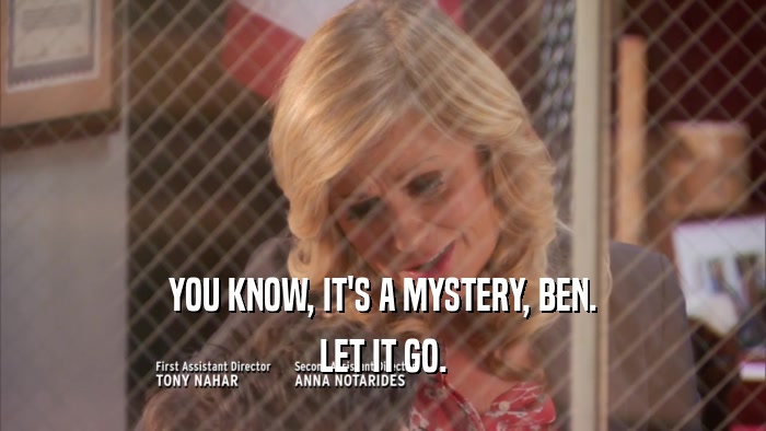 YOU KNOW, IT'S A MYSTERY, BEN.
 LET IT GO.
 