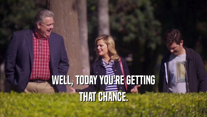 WELL, TODAY YOU'RE GETTING THAT CHANCE. 