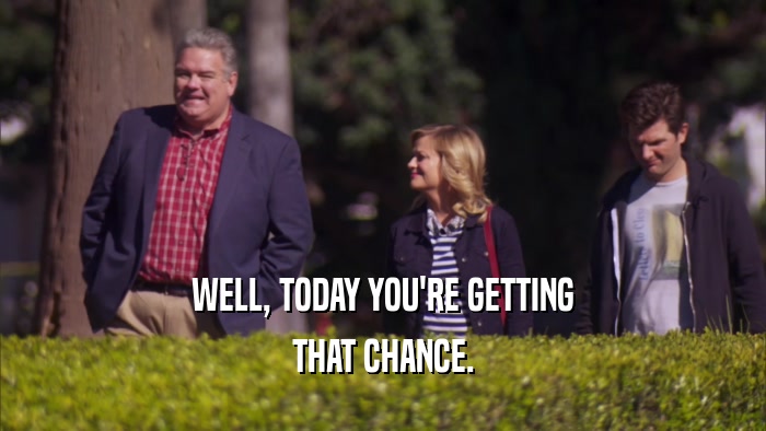 WELL, TODAY YOU'RE GETTING THAT CHANCE. 