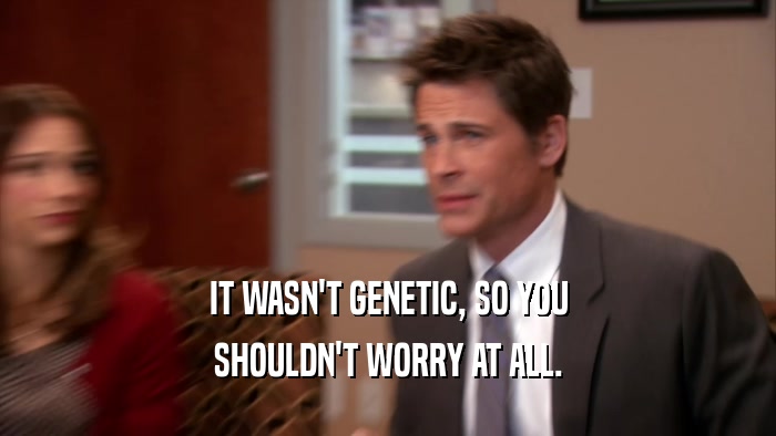 IT WASN'T GENETIC, SO YOU SHOULDN'T WORRY AT ALL. 