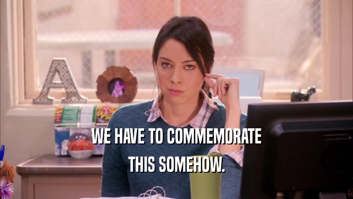 WE HAVE TO COMMEMORATE THIS SOMEHOW. 