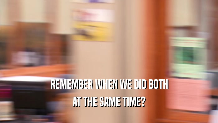 REMEMBER WHEN WE DID BOTH AT THE SAME TIME? 