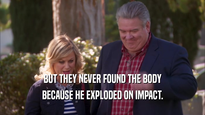 BUT THEY NEVER FOUND THE BODY BECAUSE HE EXPLODED ON IMPACT. 