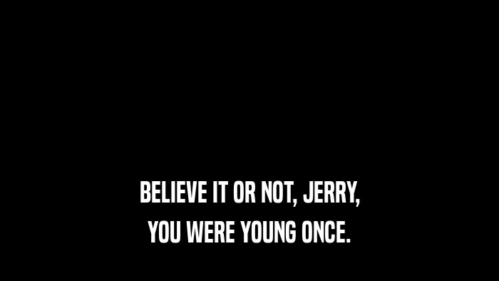BELIEVE IT OR NOT, JERRY, YOU WERE YOUNG ONCE. 