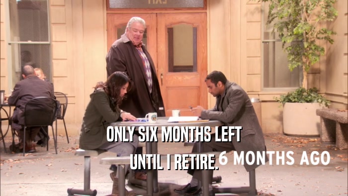 ONLY SIX MONTHS LEFT UNTIL I RETIRE. 