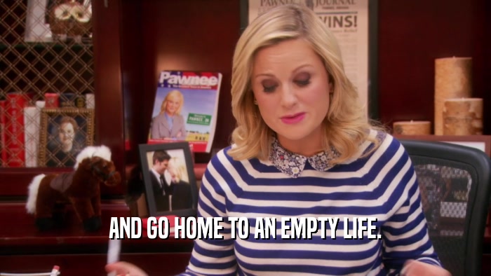 AND GO HOME TO AN EMPTY LIFE.  