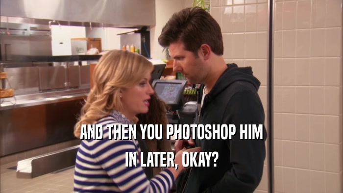 AND THEN YOU PHOTOSHOP HIM IN LATER, OKAY? 
