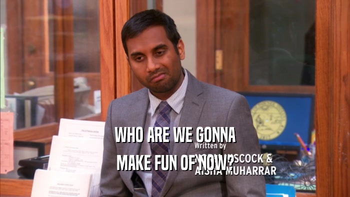 WHO ARE WE GONNA MAKE FUN OF NOW? 