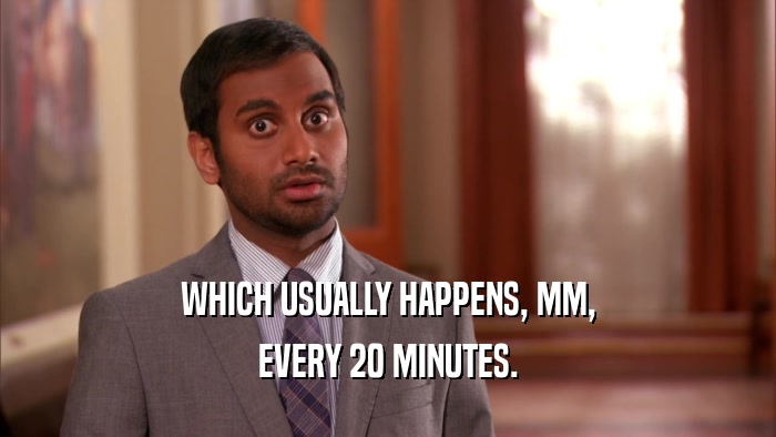 WHICH USUALLY HAPPENS, MM, EVERY 20 MINUTES. 