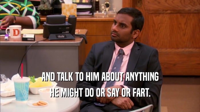 AND TALK TO HIM ABOUT ANYTHING
 HE MIGHT DO OR SAY OR FART.
 