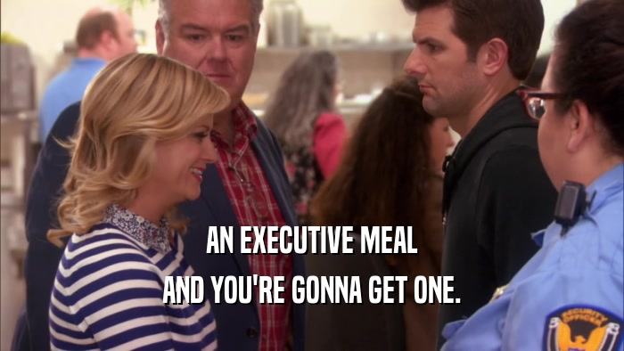 AN EXECUTIVE MEAL AND YOU'RE GONNA GET ONE. 