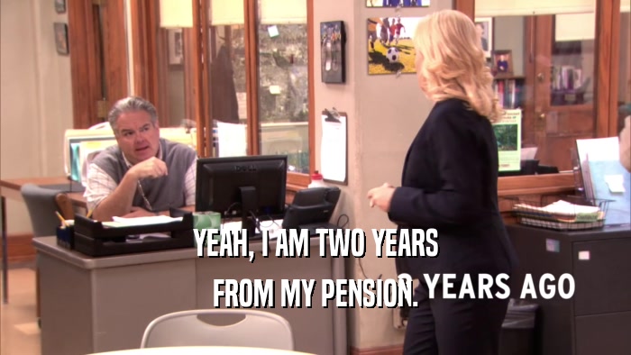 YEAH, I AM TWO YEARS FROM MY PENSION. 