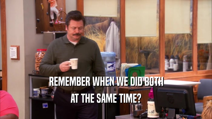 REMEMBER WHEN WE DID BOTH AT THE SAME TIME? 