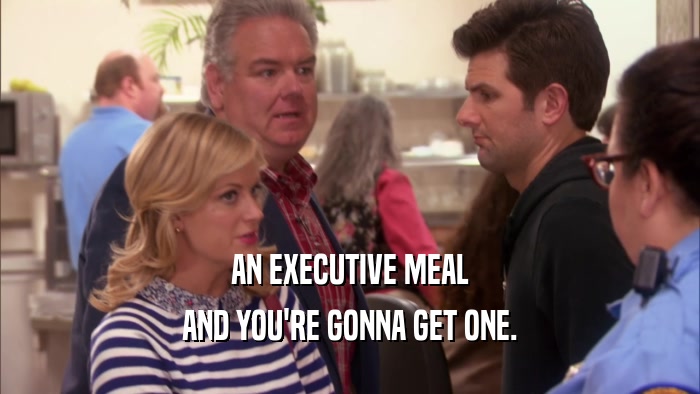 AN EXECUTIVE MEAL AND YOU'RE GONNA GET ONE. 