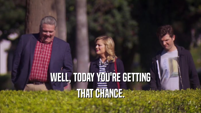 WELL, TODAY YOU'RE GETTING THAT CHANCE. 