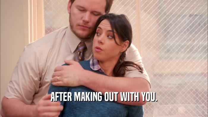 AFTER MAKING OUT WITH YOU.  