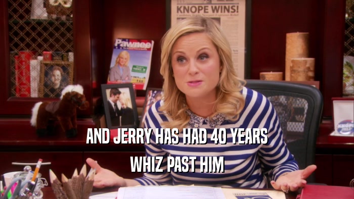 AND JERRY HAS HAD 40 YEARS WHIZ PAST HIM 