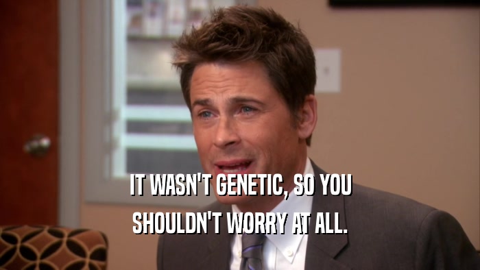 IT WASN'T GENETIC, SO YOU SHOULDN'T WORRY AT ALL. 