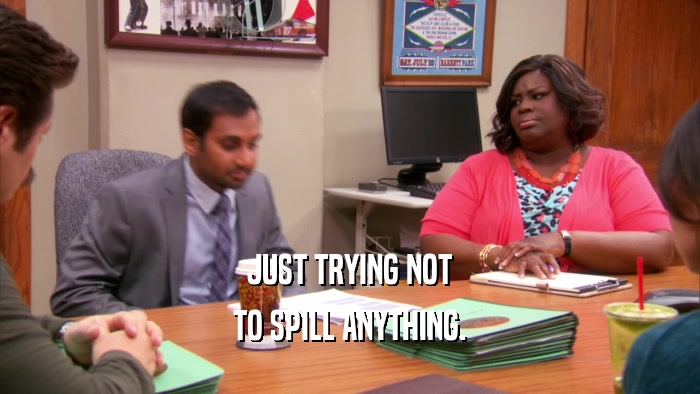 JUST TRYING NOT TO SPILL ANYTHING. 