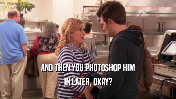 AND THEN YOU PHOTOSHOP HIM IN LATER, OKAY? 