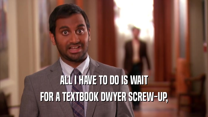 ALL I HAVE TO DO IS WAIT FOR A TEXTBOOK DWYER SCREW-UP, 