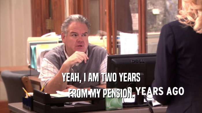 YEAH, I AM TWO YEARS FROM MY PENSION. 