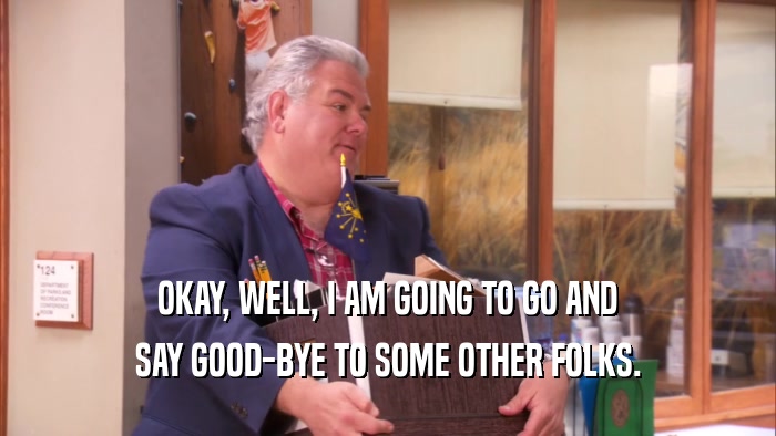 OKAY, WELL, I AM GOING TO GO AND SAY GOOD-BYE TO SOME OTHER FOLKS. 
