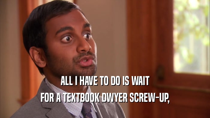 ALL I HAVE TO DO IS WAIT FOR A TEXTBOOK DWYER SCREW-UP, 
