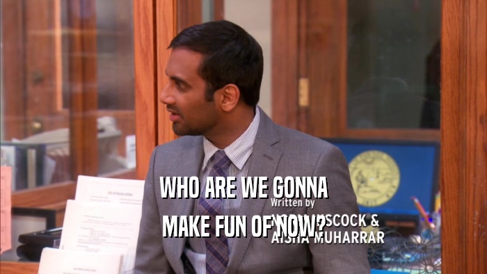 WHO ARE WE GONNA MAKE FUN OF NOW? 