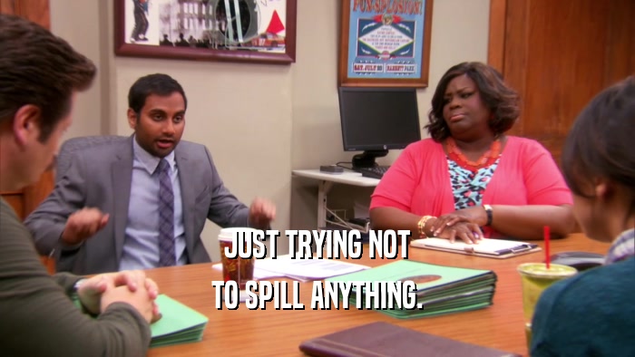 JUST TRYING NOT TO SPILL ANYTHING. 