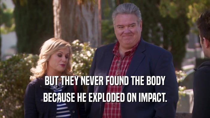 BUT THEY NEVER FOUND THE BODY BECAUSE HE EXPLODED ON IMPACT. 