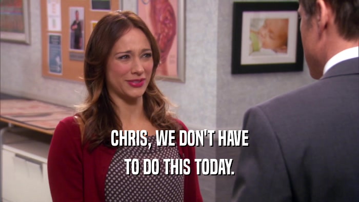 CHRIS, WE DON'T HAVE TO DO THIS TODAY. 