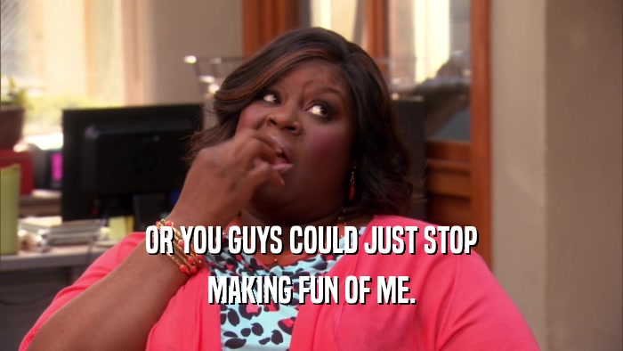 OR YOU GUYS COULD JUST STOP MAKING FUN OF ME. 