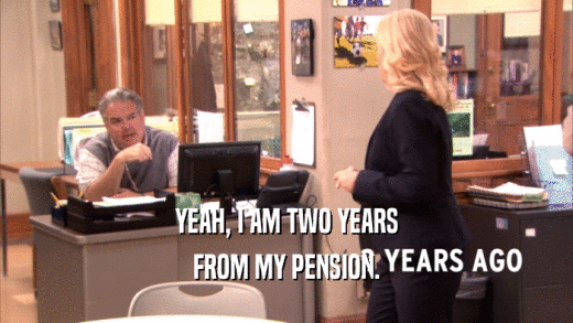 YEAH, I AM TWO YEARS
 FROM MY PENSION.
 