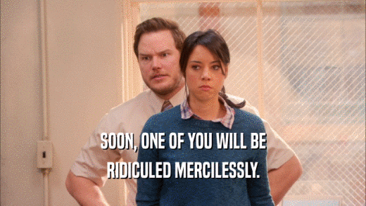 SOON, ONE OF YOU WILL BE RIDICULED MERCILESSLY. 