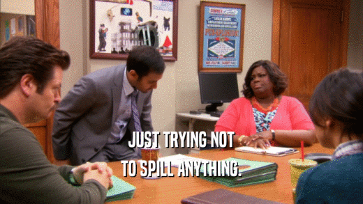 JUST TRYING NOT TO SPILL ANYTHING. 