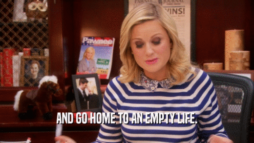 AND GO HOME TO AN EMPTY LIFE.  