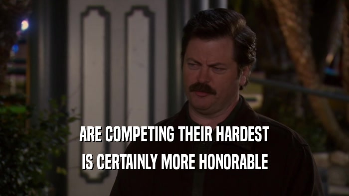 ARE COMPETING THEIR HARDEST IS CERTAINLY MORE HONORABLE 