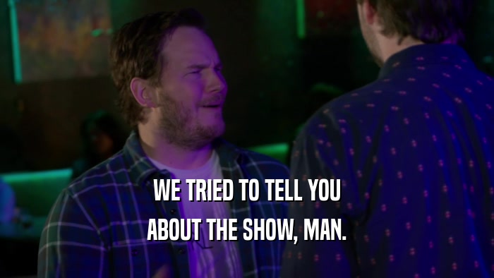 WE TRIED TO TELL YOU ABOUT THE SHOW, MAN. 