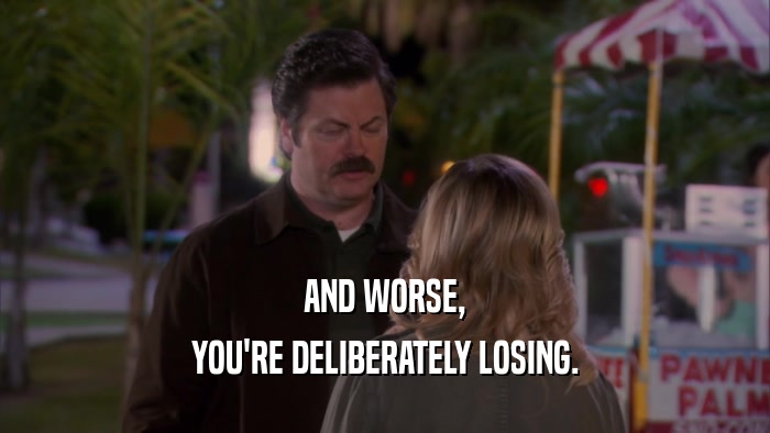 AND WORSE, YOU'RE DELIBERATELY LOSING. 