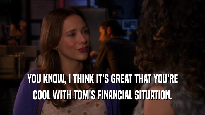 YOU KNOW, I THINK IT'S GREAT THAT YOU'RE COOL WITH TOM'S FINANCIAL SITUATION. 