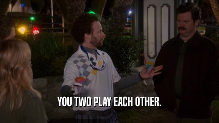 YOU TWO PLAY EACH OTHER.  