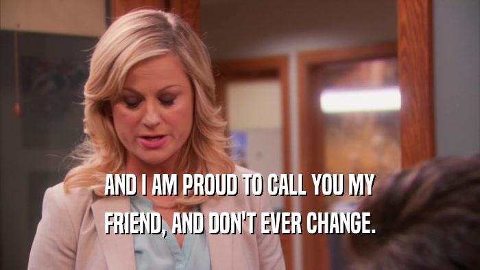 AND I AM PROUD TO CALL YOU MY FRIEND, AND DON'T EVER CHANGE. 