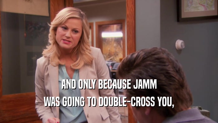 AND ONLY BECAUSE JAMM WAS GOING TO DOUBLE-CROSS YOU, 