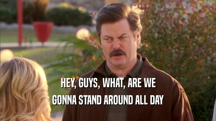 HEY, GUYS, WHAT, ARE WE GONNA STAND AROUND ALL DAY 