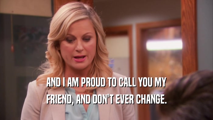 AND I AM PROUD TO CALL YOU MY FRIEND, AND DON'T EVER CHANGE. 