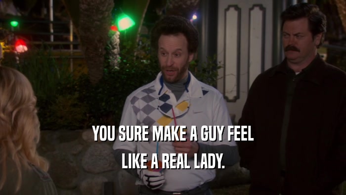 YOU SURE MAKE A GUY FEEL LIKE A REAL LADY. 