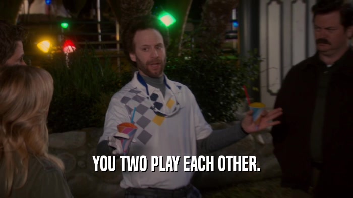 YOU TWO PLAY EACH OTHER.  