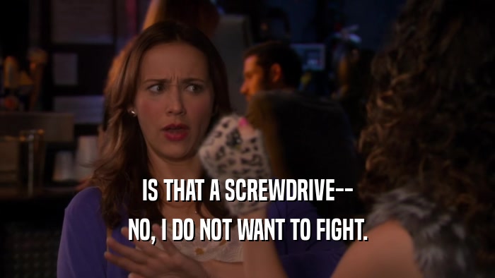 IS THAT A SCREWDRIVE-- NO, I DO NOT WANT TO FIGHT. 